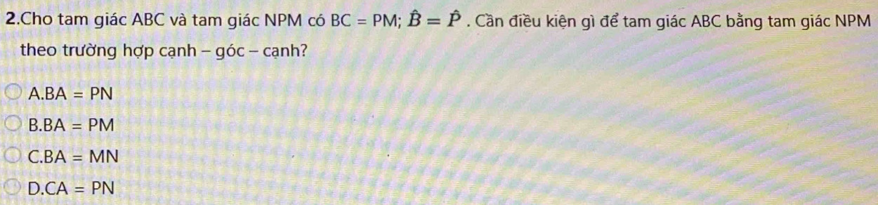 Cho tam giác ABC và tam giác NPM có BC=PM; hat B=hat P. Cần điều kiện gì để tam giác ABC bằng tam giác NPM
theo trường hợp cạnh - góc - cạnh?
A. BA=PN
B. BA=PM
C. BA=MN
D. CA=PN