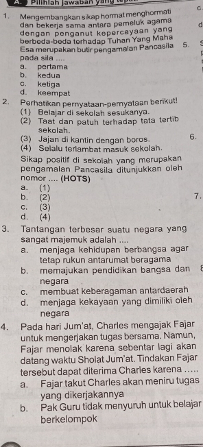 Ar Pilihlah jawaban yan g t
1. Mengembangkan sikap hormat menghormati C
dan bekerja sama antara pemeluk agama d
dengan penganut kepercayaan yang
berbeda-beda terhadap Tuhan Yang Maha
Esa merupakan butir pengamalan Pancasila 5.
pada sila ....
a. pertama
b. kedua
c. ketiga
d. keempat
2. Perhatikan pernyataan-pernyataan berikut!
(1) Belajar di sekolah sesukanya.
(2) Taat dan patuh terhadap tata tertib
sekolah.
(3) Jajan di kantin dengan boros. 6.
(4) Selalu terlambat mäsuk sekolah.
Sikap positif di sekolah yang merupakan
pengamalan Pancasila ditunjukkan oleh
nomor .... (HOTS)
a. (1)
b. (2)
7.
c. (3)
d. (4)
3. Tantangan terbesar suatu negara yang
sangat majemuk adalah ....
a. menjaga kehidupan berbangsa agar
tetap rukun antarumat beragama
b. memajukan pendidikan bangsa dan 
negara
c. membuat keberagaman antardaerah
d. menjaga kekayaan yang dimiliki oleh
negara
4. Pada hari Jum'at, Charles mengajak Fajar
untuk mengerjakan tugas bersama. Namun,
Fajar menolak karena sebentar lagi akan
datang waktu Sholat Jum’at. Tindakan Fajar
tersebut dapat diterima Charles karena ….
a. Fajar takut Charles akan meniru tugas
yang dikerjakannya
b. Pak Guru tidak menyuruh untuk belajar
berkelompok