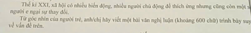 Thế ki XXI, xã hội có nhiều biển động, nhiều người chủ động để thích ứng nhưng cũng còn một sĩ 
người e ngại sự thay đổi. 
Từ góc nhìn của người trẻ, anh/chị hãy viết một bài văn nghị luận (khoảng 600 chữ) trình bảy suy 
về vấn đề trên.