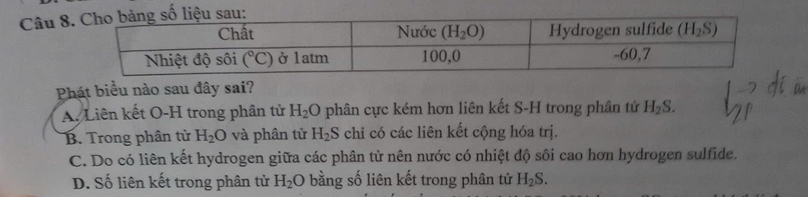 Phát biểu nào sau đây sai?
A. Liên kết O-H trong phân tử H_2O phân cực kém hơn liên kết S-H trong phân tử H_2S.
B. Trong phân từ H_2O và phân tử H_2S chỉ có các liên kết cộng hóa trị.
C. Do có liên kết hydrogen giữa các phân tử nên nước có nhiệt độ sôi cao hơn hydrogen sulfide.
D. Số liên kết trong phân tử H_2O bằng số liên kết trong phân tử H_2S.