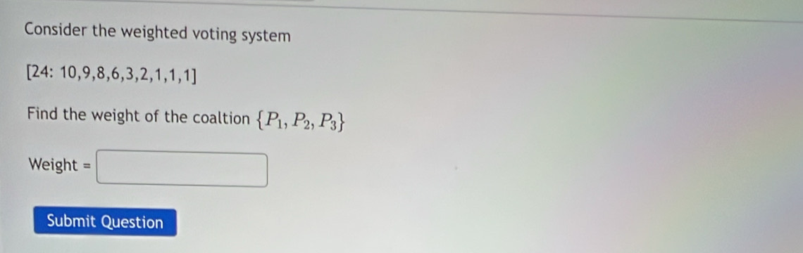 Consider the weighted voting system
[24:10,9,8,6,3,2,1,1,1]
Find the weight of the coaltion  P_1,P_2,P_3
Weight =□
Submit Question