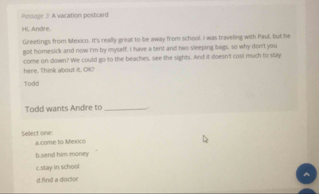 Passage 3: A vacation postcard
Hi, Andre,
Greetings from Mexico. It's really great to be away from school. I was traveling with Paul, but he
got homesick and now I'm by myself. I have a tent and two sleeping bags, so why don't you
come on down? We could go to the beaches, see the sights. And it doesn't cost much to stay
here. Think about it, OK?
Todd
Todd wants Andre to _.
Select one:
a.come to Mexico
b.send him money
c.stay in school
^
d.find a doctor