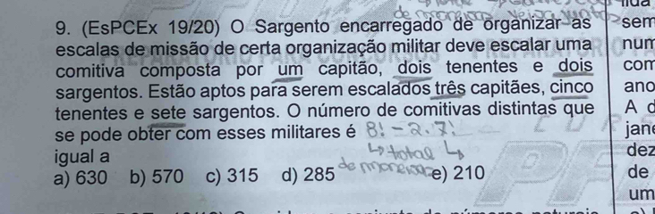 (EsPCEx 19/20) O Sargento encarregado de organizar as sem
escalas de missão de certa organização militar deve escalar uma num
comitiva composta por um capitão, dois tenentes e dois com
sargentos. Estão aptos para serem escalados três capitães, cinco ano
tenentes e sete sargentos. O número de comitivas distintas que A c
se pode obter com esses militares é jan
igual a dez
a) 630 b) 570 c) 315 d) 285 a e) 210 de
um