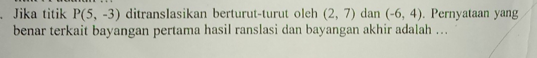 Jika titik P(5,-3) ditranslasikan berturut-turut oleh (2,7) dan (-6,4). Pernyataan yang 
benar terkait bayangan pertama hasil ranslasi dan bayangan akhir adalah ...