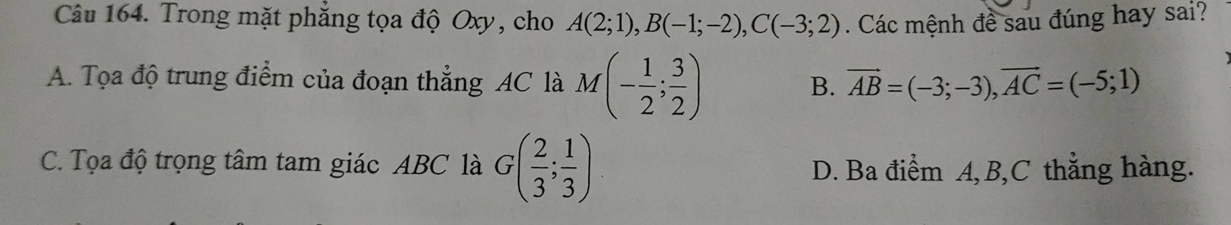 Trong mặt phẳng tọa độ Oxy, cho A(2;1), B(-1;-2), C(-3;2). Các mệnh đề sau đúng hay sai?
A. Tọa độ trung điểm của đoạn thẳng AC là M(- 1/2 ; 3/2 )
B. vector AB=(-3;-3), vector AC=(-5;1)
C. Tọa độ trọng tâm tam giác ABC là G( 2/3 ; 1/3 ) D. Ba điểm A, B, C thẳng hàng.