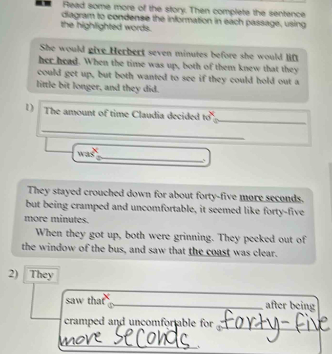 Read some more of the story. Then complete the sentence
diagram to condense the information in each passage, using
the highlighted words.
She would give Herbert seven minutes before she would lif
her head. When the time was up, both of them knew that they
could get up, but both wanted to see if they could hold out a
little bit longer, and they did.
1) The amount of time Claudia decided to _
_
was
_
They stayed crouched down for about forty-five more seconds.
but being cramped and uncomfortable, it seemed like forty-five
more minutes.
When they got up, both were grinning. They peeked out of
the window of the bus, and saw that the coast was clear.
2) They
saw that _after being
cramped and uncomfor able for ._
_