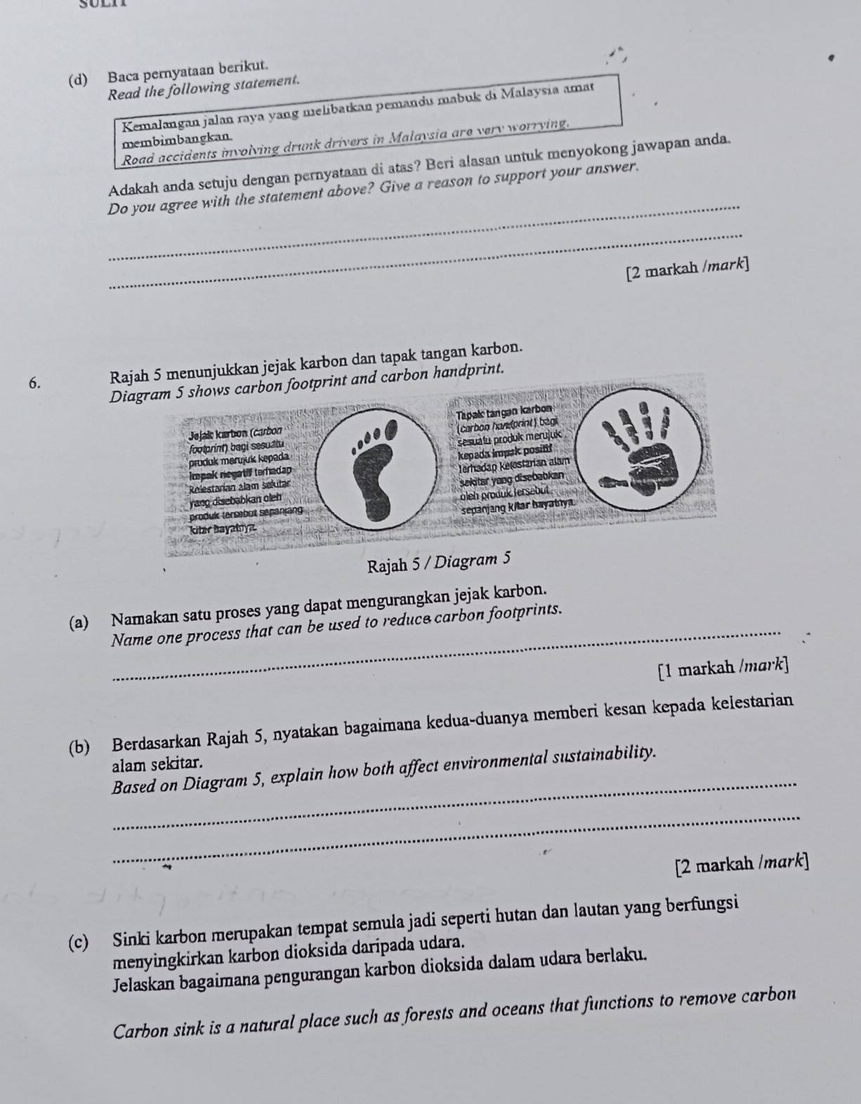 Baca pernyataan berikut.
Read the following statement.
Kemalangan jalan raya yang melibatkan pemandu mabuk di Malaysia amat
membimbangkan.
Road accidents involving drunk drivers in Malaysia are very worrying.
_
Adakah anda setuju dengan pernyataan di atas? Beri alasan untuk menyokong jawapan anda.
Do you agree with the statement above? Give a reason to support your answer.
_
[2 markah /mark]
6. Rajah 5 menunjukkan jejak karbon dan tapak tangan karbon.
Diagram 5 shows carbon footprint and carbon handprint.
Tapalı tangan karbon
Jejaïs karbon (carbon
(carbon handorint) bagi
footprint) bagi sesuatu
pruduk marujuk kepada sesuatu produk merujuk
kepada impak positif
Impak negatif terhadap
Jerhadap kelestarian alam
Relestarian alam selutar
yang disebabkan oleh sekitar yang disebabkan 
produk tersebut sepanjang oleh produk tersebut 
sepanjang k/lar bayabiya.
kitar bayatıyz
Rajah 5 / Diagram 5
(a) Namakan satu proses yang dapat mengurangkan jejak karbon.
Name one process that can be used to reduce carbon footprints.
[1 markah /mɑrk]
(b) Berdasarkan Rajah 5, nyatakan bagaimana kedua-duanya memberi kesan kepada kelestarian
_
alam sekitar.
Based on Diagram 5, explain how both affect environmental sustainability.
_
[2 markah /mark]
(c) Sinki karbon merupakan tempat semula jadi seperti hutan dan lautan yang berfungsi
menyingkirkan karbon dioksida daripada udara.
Jelaskan bagaimana pengurangan karbon dioksida dalam udara berlaku.
Carbon sink is a natural place such as forests and oceans that functions to remove carbon