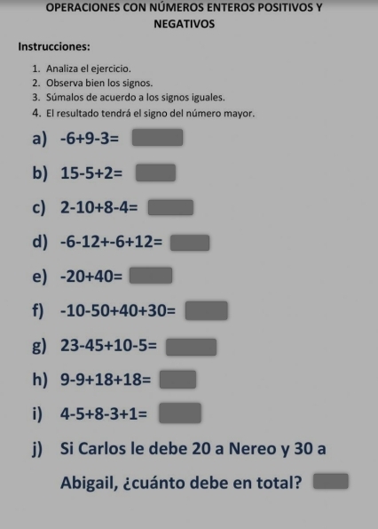 OPERACIONES CON NÚMEROS ENTEROS POSITIVOS Y 
NEGATIVOS 
Instrucciones: 
1. Analiza el ejercicio. 
2. Observa bien los signos. 
3. Súmalos de acuerdo a los signos iguales. 
4. El resultado tendrá el signo del número mayor. 
a) -6+9-3=□
b) 15-5+2=□
c) 2-10+8-4=□
d) -6-12+-6+12=□
e) -20+40=□
f) -10-50+40+30=□
g) 23-45+10-5=□
h) 9-9+18+18=□
i) 4-5+8-3+1=□
j) Si Carlos le debe 20 a Nereo y 30 a 
Abigail, ¿cuánto debe en total? □