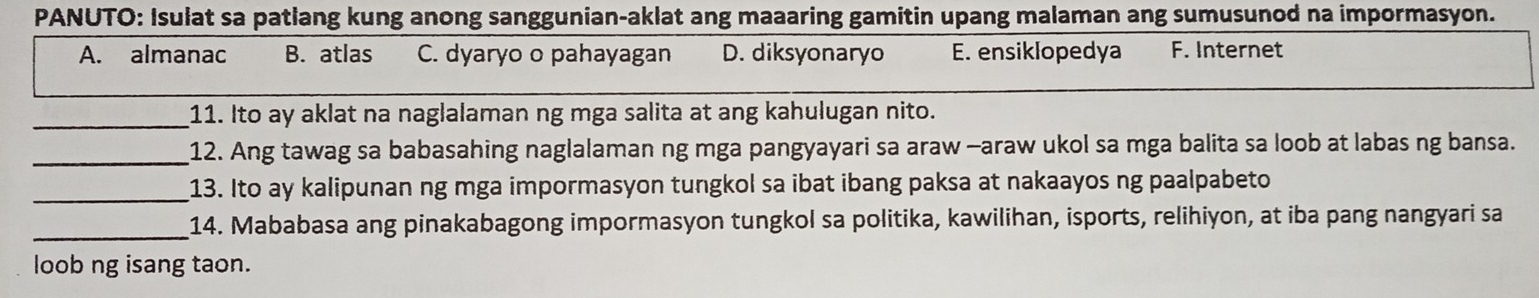 PANUTO: Isulat sa patlang kung anong sanggunian-aklat ang maaaring gamitin upang malaman ang sumusunod na impormasyon.
A. almanac B. atlas C. dyaryo o pahayagan D. diksyonaryo E. ensiklopedya F. Internet
_11. Ito ay aklat na naglalaman ng mga salita at ang kahulugan nito.
_12. Ang tawag sa babasahing naglalaman ng mga pangyayari sa araw -araw ukol sa mga balita sa loob at labas ng bansa.
_13. Ito ay kalipunan ng mga impormasyon tungkol sa ibat ibang paksa at nakaayos ng paalpabeto
_
14. Mababasa ang pinakabagong impormasyon tungkol sa politika, kawilihan, isports, relihiyon, at iba pang nangyari sa
loob ng isang taon.