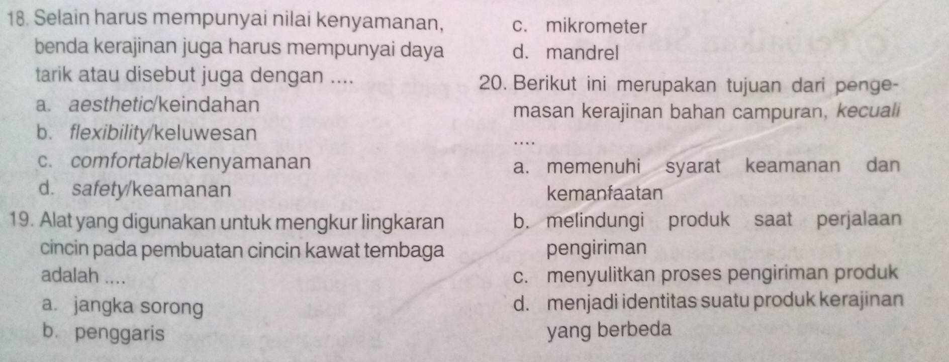 Selain harus mempunyai nilai kenyamanan, c. mikrometer
benda kerajinan juga harus mempunyai daya d. mandrel
tarik atau disebut juga dengan ....
20. Berikut ini merupakan tujuan dari penge-
a. aesthetic/keindahan
masan kerajinan bahan campuran, kecuali
b. flexibility/keluwesan
…
c. comfortable/kenyamanan
a. memenuhi syarat keamanan dan
d. safety/keamanan kemanfaatan
19. Alat yang digunakan untuk mengkur lingkaran b. melindungi produk saat perjalaan
cincin pada pembuatan cincin kawat tembaga pengiriman
adalah .... c. menyulitkan proses pengiriman produk
a. jangka sorong d. menjadi identitas suatu produk kerajinan
b. penggaris yang berbeda