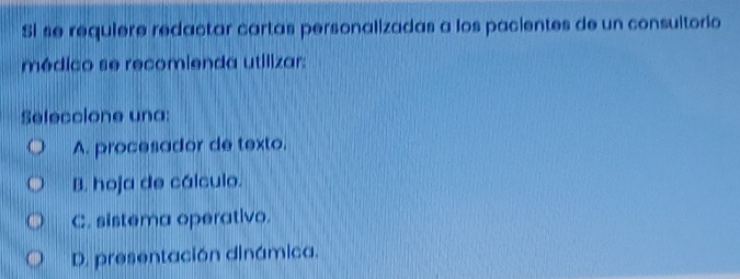 Si se requiere redactar cartas personalizadas a los pacientes de un consultorio
médico se recomienda utilizar:
Seleccione una:
A. procesador de texto.
B. hoja de cálculo.
C. sistema operativo.
D. presentación dinámica.