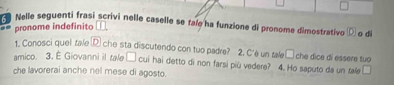 Nelle seguenti frasi scrivi nelle caselle se tale ha funzione di pronome dimostrativo o di 
pronome indefinito 
1. Conosci quel tale D che sta discutendo con tuo padre? 2. C'è un tale □ che dice di essere tuo 
amico. 3. È Giovanni il tale □ cui hai detto di non farsi più vedere? 4. Ho saputo da un tale □ 
che lavorerai anche nel mese di agosto.