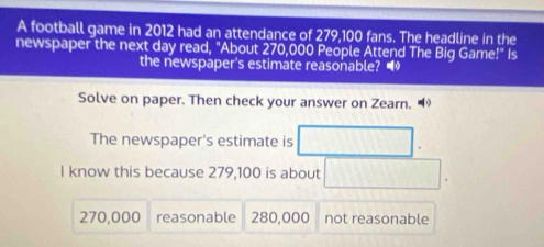 A football game in 2012 had an attendance of 279,100 fans. The headline in the
newspaper the next day read, "About 270,000 People Attend The Big Game!" Is
the newspaper's estimate reasonable? •
Solve on paper. Then check your answer on Zearn.
The newspaper's estimate is
I know this because 279,100 is about
270,000 reasonable 280,000 not reasonable