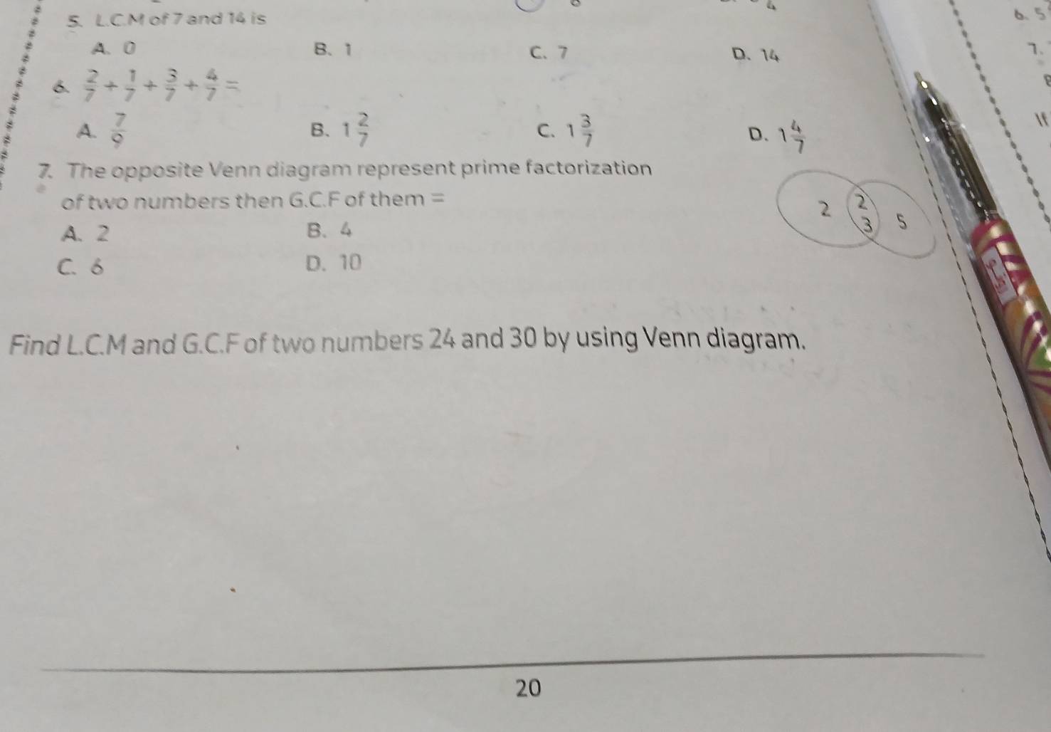 M of 7 and 14 is 6.5
A. 0 B、 1 C. 7 D. 14
1.
6.  2/7 + 1/7 + 3/7 + 4/7 =
B.
C.
A.  7/9  1 2/7  1 3/7  1 4/7 
In
D.
7. The opposite Venn diagram represent prime factorization
of two numbers then G.C. F of them = 2
2
A. 2 B. 4
3
C. 6 D. 10
Find L. C. M and G.C. F of two numbers 24 and 30 by using Venn diagram.
20