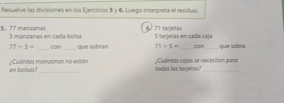 Resuelve las divisiones en los Ejercicios 5 y 6. Luego interpreta el residuo. 
5. 77 manzanas 6. 71 tarjetas
3 manzanas en cada bolsa 5 tarjetas en cada caja
77/ 3= _con _que sobran 71/ 5= _con_ que sobra 
¿Cuántas manzanas no están ¿Cuántas cajas se necesitan para 
en bolsas?_ todas las tarjetas?_