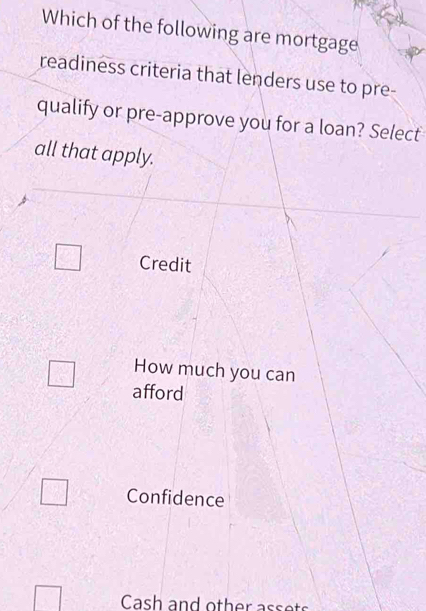 Which of the following are mortgage
readiness criteria that lenders use to pre-
qualify or pre-approve you for a loan? Select
all that apply.
□ Credit
How much you can
□ afford
□ Confidence
□ Cash and other assets