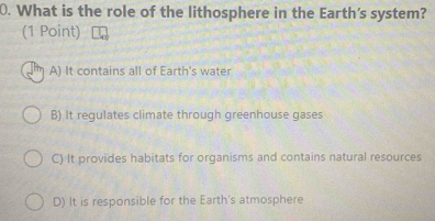 What is the role of the lithosphere in the Earth's system?
(1 Point)
A) It contains all of Earth's water
B) It regulates climate through greenhouse gases
C) It provides habitats for organisms and contains natural resources
D) It is responsible for the Earth's atmosphere