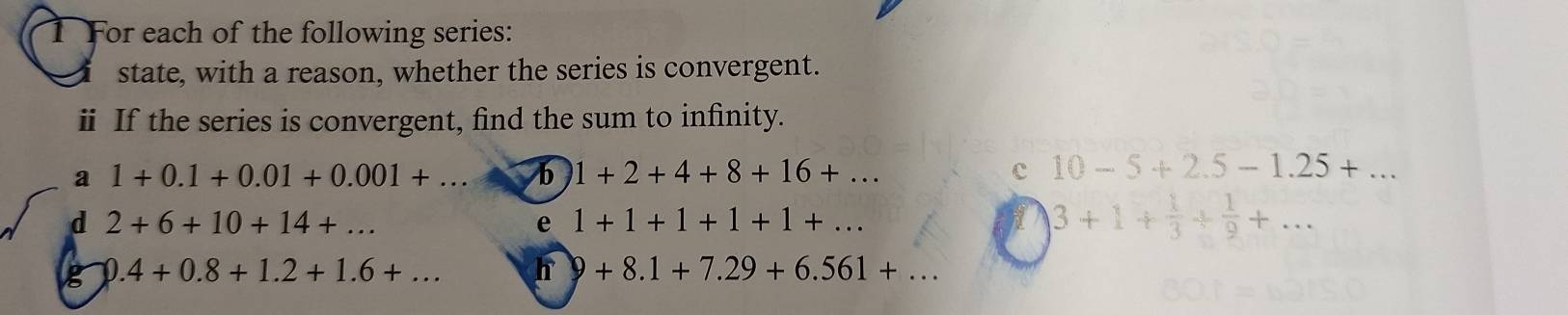 For each of the following series: 
state, with a reason, whether the series is convergent. 
ⅱ If the series is convergent, find the sum to infinity. 
a 1+0.1+0.01+0.001+... b 1+2+4+8+16+... c 10-5+2.5-1.25+... 
d 2+6+10+14+... 
e 1+1+1+1+1+...
3+1+ 1/3 + 1/9 +... 
g 1 ) .4+0.8+1.2+1.6+... h 9+8.1+7.29+6.561+...