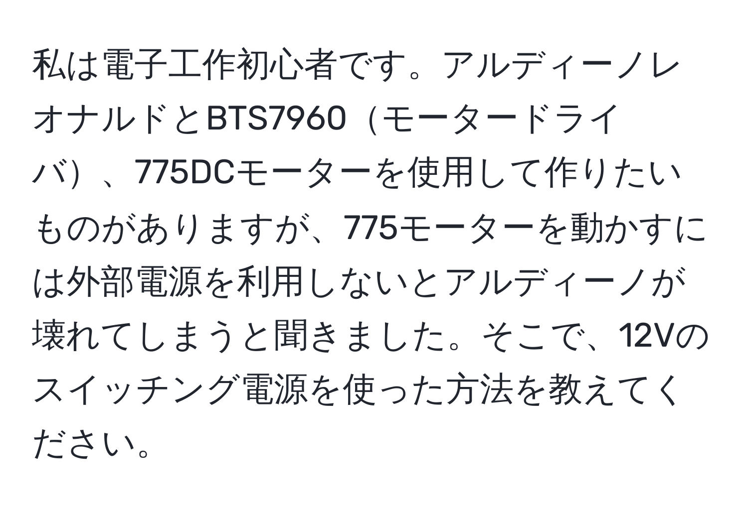 私は電子工作初心者です。アルディーノレオナルドとBTS7960モータードライバ、775DCモーターを使用して作りたいものがありますが、775モーターを動かすには外部電源を利用しないとアルディーノが壊れてしまうと聞きました。そこで、12Vのスイッチング電源を使った方法を教えてください。