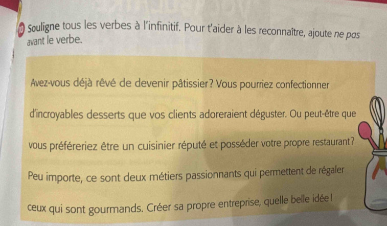 Souligne tous les verbes à l'infinitif. Pour t'aider à les reconnaître, ajoute ne pas 
avant le verbe. 
Avez-vous déjà rêvé de devenir pâtissier? Vous pourriez confectionner 
d'incroyables desserts que vos clients adoreraient déguster. Ou peut-être que 
vous préféreriez être un cuisinier réputé et posséder votre propre restaurant? 
Peu importe, ce sont deux métiers passionnants qui permettent de régaler 
ceux qui sont gourmands. Créer sa propre entreprise, quelle belle idée!