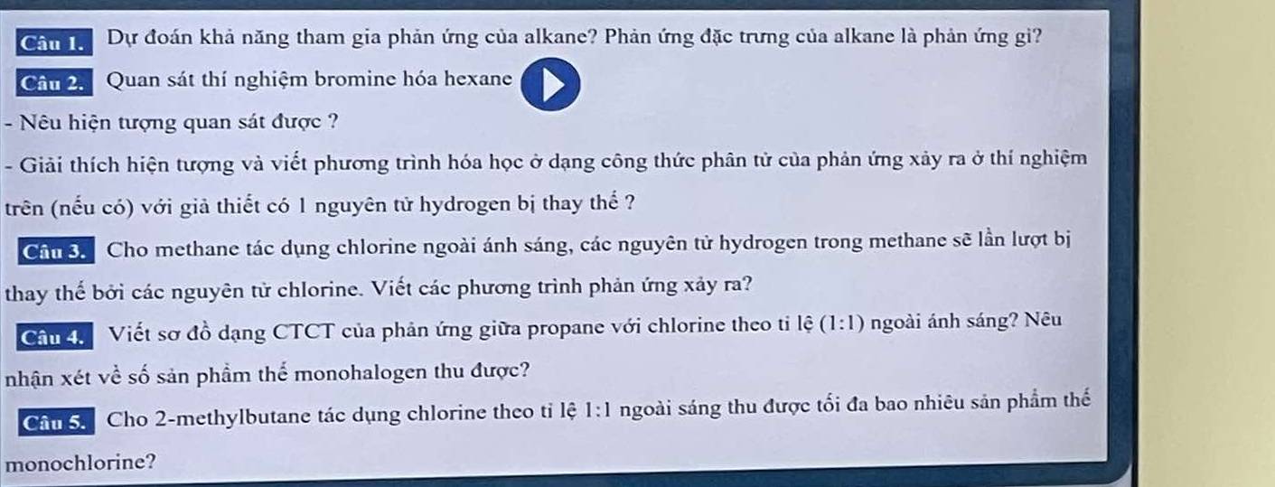 Chn Dự đoán khả năng tham gia phản ứng của alkane? Phản ứng đặc trưng của alkane là phản ứng gi? 
Câm 2. Quan sát thí nghiệm bromine hóa hexane 
- Nêu hiện tượng quan sát được ? 
- Giải thích hiện tượng và viết phương trình hóa học ở dạng công thức phân tử của phản ứng xảy ra ở thí nghiệm 
trên (nếu có) với giả thiết có 1 nguyên tử hydrogen bị thay thể ? 
Chn o Cho methane tác dụng chlorine ngoài ánh sáng, các nguyên tử hydrogen trong methane sẽ lần lượt bị 
thay thế bởi các nguyên từ chlorine. Viết các phương trình phản ứng xảy ra? 
Chn Viết sơ đồ dạng CTCT của phản ứng giữa propane với chlorine theo tỉ lệ (1:1) ngoài ánh sáng? Nêu 
nhận xét về số sản phầm thể monohalogen thu được? 
Chu Cho 2 -methylbutane tác dụng chlorine theo tỉ lệ 1:1 ngoài sáng thu được tối đa bao nhiêu sản phẩm thế 
monochlorine?