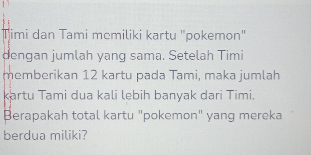 Timi dan Tami memiliki kartu "pokemon" 
dengan jumlah yang sama. Setelah Timi 
memberikan 12 kartu pada Tami, maka jumlah 
kartu Tami dua kali lebih banyak dari Timi. 
Berapakah total kartu "pokemon" yang mereka 
berdua miliki?