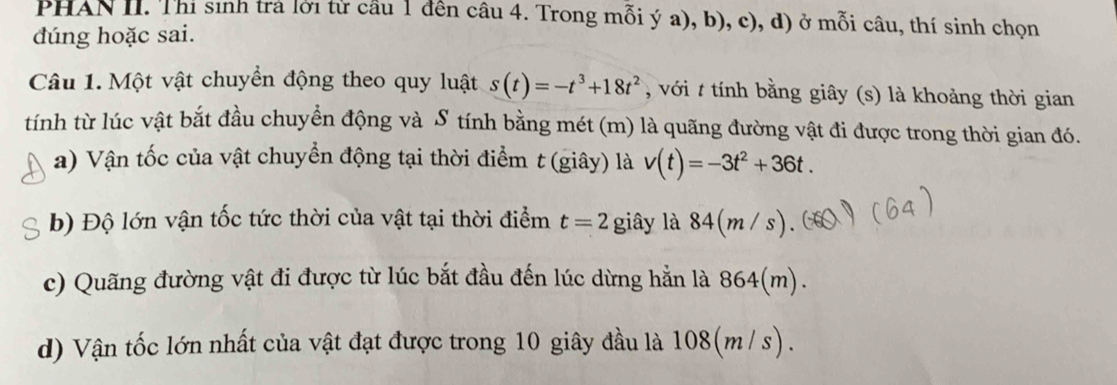 PHAN II. Thí sinh trả lời từ cầu 1 đến câu 4. Trong mỗi ý a), b), c), d) ở mỗi câu, thí sinh chọn 
dúng hoặc sai. 
Câu 1. Một vật chuyển động theo quy luật s(t)=-t^3+18t^2 , với t tính bằng giây (s) là khoảng thời gian 
tính từ lúc vật bắt đầu chuyển động và S tính bằng mét (m) là quãng đường vật đi được trong thời gian đó. 
a) Vận tốc của vật chuyển động tại thời điểm t (giây) là v(t)=-3t^2+36t. 
b) Độ lớn vận tốc tức thời của vật tại thời điểm t=2 giây là 84(m/s)
c) Quãng đường vật đi được từ lúc bắt đầu đến lúc dừng hẳn là 864(m). 
d) Vận tốc lớn nhất của vật đạt được trong 10 giây đầu là 108(m / s).