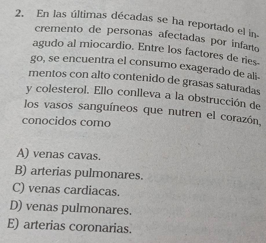 En las últimas décadas se ha reportado el in
cremento de personas afectadas por infarto 
agudo al miocardio. Entre los factores de ries-
go, se encuentra el consumo exagerado de ali-
mentos con alto contenido de grasas saturadas
y colesterol. Ello conlleva a la obstrucción de
los vasos sanguíneos que nutren el corazón,
conocidos como
A) venas cavas.
B) arterias pulmonares.
C) venas cardiacas.
D) venas pulmonares.
E) arterias coronarias.