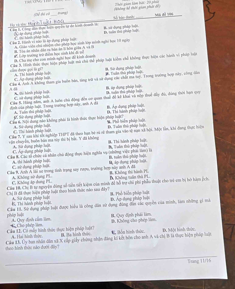 Thời gian làm bài: 20 phút
(Để thi có trang) (không kể thời gian phát đề)
Số báo danh: ....·
Họ và tên: _Mã đề 106
Câu 1. Công dân thực hiện quyền tự do kinh doanh là:
A áp dụng pháp luật. B. sử dụng pháp luật.
C. thỉ hành pháp luật. D. tuần thủ pháp luật.
Câu 2. Hành vi nào là áp dụng pháp luật:
A. Giáo viên chủ nhiệm cho phép học sinh lớp mình nghỉ học 10 ngày
B. Tòa án nhân dân ra bản án li hôn giữa A và B
C. Lớp trưởng trừ điểm học sinh khi đi trẻ
D. Cha mẹ cho con mình nghỉ học đề kinh đoanh
Câu 3. Hình thức thực hiện pháp luật mà chủ thể pháp luật kiểm chế không thực hiện các hành vi pháp luật
cẩm được gọi là gì?
A. Thi hành pháp luật. B. Sử dụng pháp luật.
D. Tuân thủ pháp luật.
Câu 4. Anh Ả không tham gia buôn bán, tàng trữ và sử dụng các chất ma tuý. Trong trường hợp này, công dân
C. Áp dụng pháp luật.
A dã
X thi hành pháp luật. B. áp dụng pháp luật.
C. sử dụng pháp luật. D. tuân thủ pháp luật.
Câu 5. Hàng năm, anh A luôn chủ động đến cơ quan thuế để kê khai và nộp thuế đầy đủ, đúng thời hạn quy
định của pháp luật. Trong trường hợp này, anh A đã
A. Tuân thủ pháp luật. B. Áp dụng pháp luật.
C. Sử dụng pháp luật. D. Thi hành pháp luật.
Cầu 6. Nội dung nào không phải là hình thức thực hiện pháp luật?
A. Sử dụng pháp luật. B. Phổ biến pháp luật.
C. Thi hành pháp luật. D. Tuân thủ pháp luật.
Câu 7. Y sau khi tổt nghiệp THPT đã theo bạn bè rủ rê tham gia vào tệ nạn xã hội. Một lần, khi đang thực hiện
vận chuyển, buôn bán ma túy thì bị bắt. Y đã không
A. Sử dụng pháp luật. B. Thi hành pháp luật.
C. Áp dụng pháp luật. D Tuân thủ pháp luật.
Câu 8. Các tổ chức cá nhân chủ động thực hiện nghĩa vụ (những việc phải làm) là
A. thi hành pháp luật. B. tuân thủ pháp luật.
C. sử dụng pháp luật. D. áp dụng pháp luật.
Câu 9. Anh Á lái xe trong tình trạng say rượu, trường hợp này anh A đã
A. Không sử dụng PL. B. Không thi hành PL
C. Không áp dung PL. D. Không tuần thủ PL.
Câu 10. Chị B tự nguyện dùng số tiền tiết kiệm của mình để hỗ trợ chi phí phẫu thuật cho trẻ em bị hỡ hàm ếch.
Chị B đã thực hiện pháp luật theo hình thức nào sau đây?
A. Sử dụng pháp luật B. Phổ biến pháp luật
C. Thi hành pháp luật. D. Áp dụng pháp luật
Câu 11. Sử dụng pháp luật được hiều là công dân sử dụng đúng đăn các quyền của mình, làm những gì mà
pháp luật B. Quy định phải làm.
A. Quy định cấm làm.
CCho phép làm. D. Không cho phép làm.
Câu 12. Có mẫy hình thức thực hiện pháp luật?
A. Hai hình thức. B. Ba hình thức. C Bốn hình thức. D. Một hình thức.
Câu 13. Ủy ban nhân dân xã X cấp giấy chứng nhận đăng kí kết hôn cho anh A và chị B là thực hiện pháp luật
theo hình thức nào dưới đây?
Trang 11/16