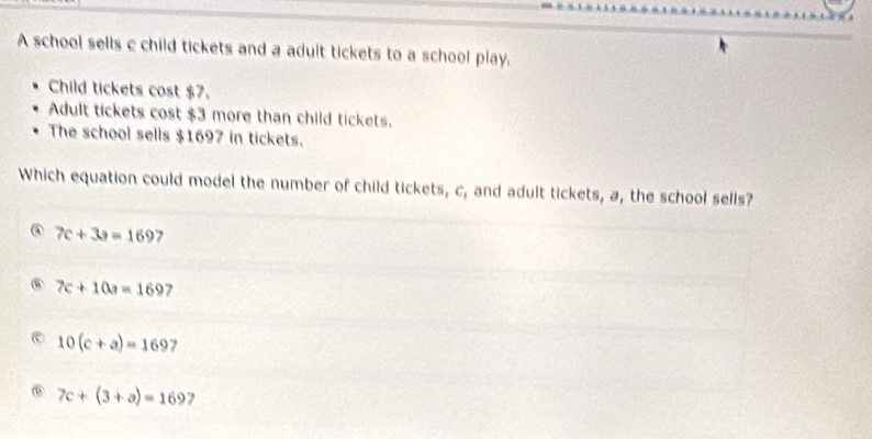 A school sells c child tickets and a adult tickets to a school play.
Child tickets cost $7.
Adult tickets cost $3 more than child tickets.
The school sells $1697 in tickets.
Which equation could model the number of child tickets, c, and adult tickets, a, the school sells?
③ 7c+3a=169 . 7c+10a=169 7
10(c+a)=1697 I
⑥ 7c+(3+a)=169