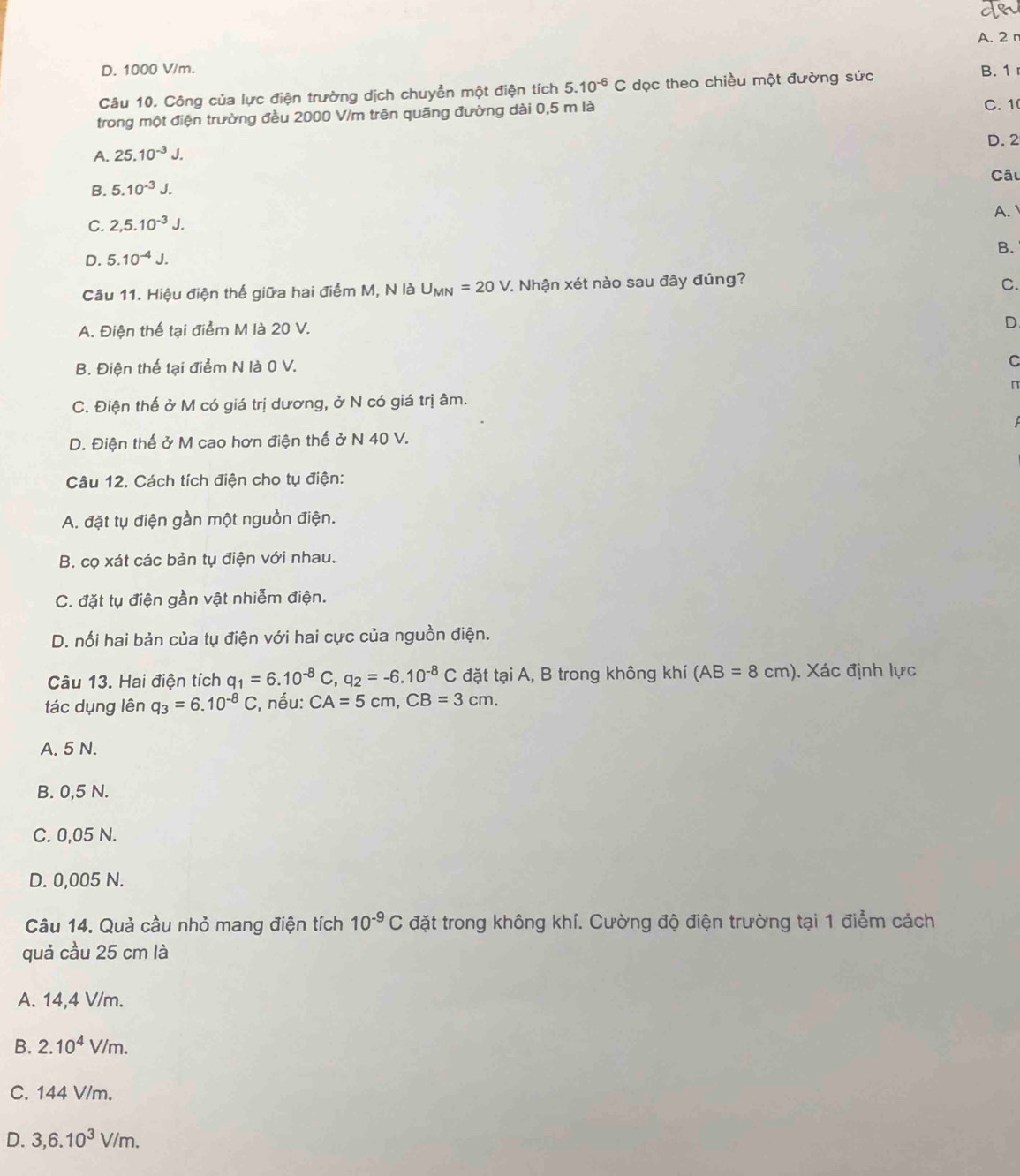 D. 1000 V/m. B. 1 
Câu 10. Công của lực điện trường dịch chuyển một điện tích 5.10^(-6)C dọc theo chiều một đường sức
trong một điện trường đều 2000 V/m trên quãng đường dài 0,5 m là
C. 1
A. 25.10^(-3)J. D. 2
B. 5.10^(-3)J. Câu
C. 2,5.10^(-3)J. A.
D. 5.10^(-4)J.
B.
Câu 11. Hiệu điện thế giữa hai điểm M, N là U_MN=20V 7. Nhận xét nào sau đây đúng?
C.
A. Điện thế tại điểm M là 20 V. D.
B. Điện thế tại điểm N là 0 V.
C
n
C. Điện thế ở M có giá trị dương, ở N có giá trị âm.
D. Điện thế ở M cao hơn điện thế ở N 40 V.
Câu 12. Cách tích điện cho tụ điện:
A. đặt tụ điện gần một nguồn điện.
B. cọ xát các bản tụ điện với nhau.
C. đặt tụ điện gần vật nhiễm điện.
D. nối hai bản của tụ điện với hai cực của nguồn điện.
Câu 13. Hai điện tích q_1=6.10^(-8)C,q_2=-6.10^(-8)C đặt tại A, B trong không khí (AB=8cm). Xác định lực
tác dụng lên q_3=6.10^(-8)C , nếu: CA=5cm,CB=3cm.
A. 5 N.
B. 0,5 N.
C. 0,05 N.
D. 0,005 N.
Câu 14. Quả cầu nhỏ mang điện tích 10^(-9)C đặt trong không khí. Cường độ điện trường tại 1 điểm cách
quả cầu 25 cm là
A. 14,4 V/m.
B. 2.10^4V/m.
C. 144 V/m.
D. 3,6.10^3V/m.