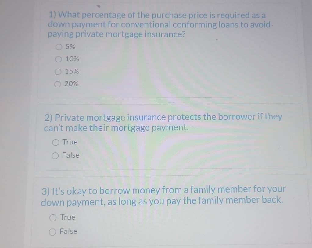 What percentage of the purchase price is required as a
down payment for conventional conforming loans to avoid
paying private mortgage insurance?
5%
10%
15%
20%
2) Private mortgage insurance protects the borrower if they
can’t make their mortgage payment.
True
False
3) It’s okay to borrow money from a family member for your
down payment, as long as you pay the family member back.
True
False