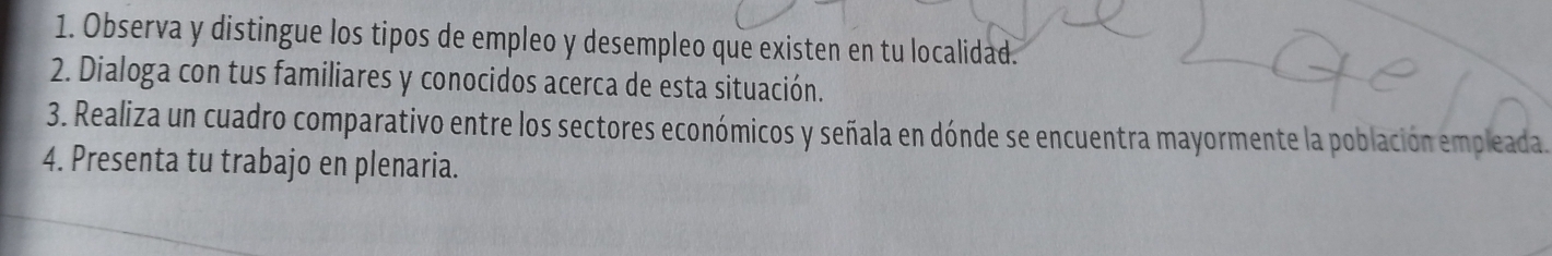 Observa y distingue los tipos de empleo y desempleo que existen en tu localidad. 
2. Dialoga con tus familiares y conocidos acerca de esta situación. 
3. Realiza un cuadro comparativo entre los sectores económicos y señala en dónde se encuentra mayormente la población empleada. 
4. Presenta tu trabajo en plenaria.