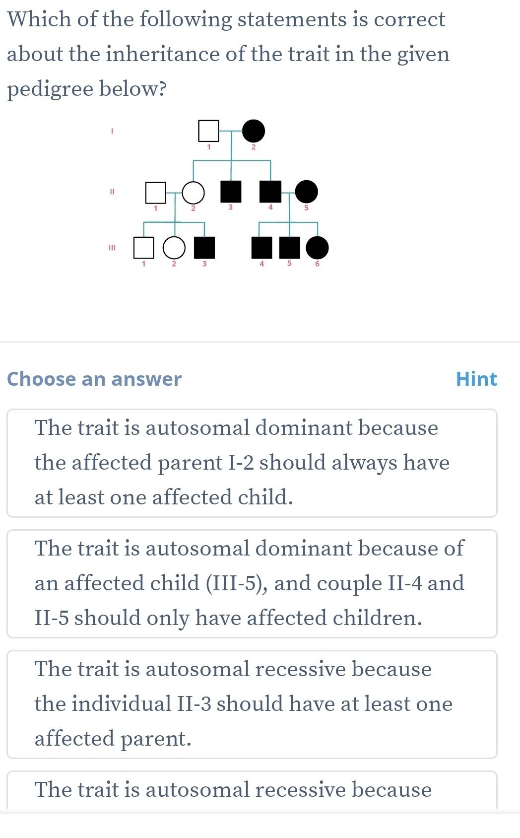 Which of the following statements is correct
about the inheritance of the trait in the given
pedigree below?
Choose an answer Hint
The trait is autosomal dominant because
the affected parent I -2 should always have
at least one affected child.
The trait is autosomal dominant because of
an affected child (III -5), and couple II -4 and
II -5 should only have affected children.
The trait is autosomal recessive because
the individual II -3 should have at least one
affected parent.
The trait is autosomal recessive because