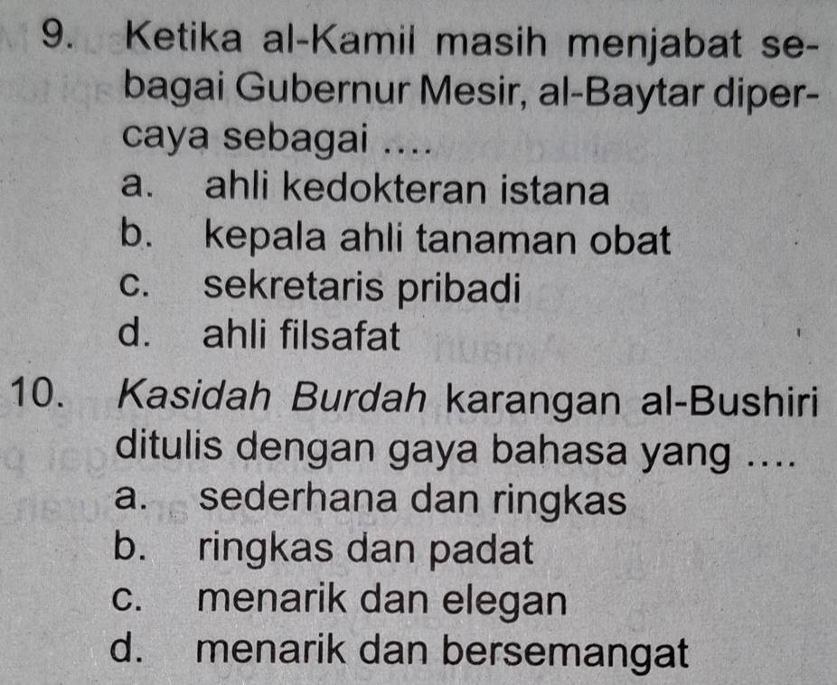 Ketika al-Kamil masih menjabat se-
bagai Gubernur Mesir, al-Baytar diper-
caya sebagai ....
a. ahli kedokteran istana
b. kepala ahli tanaman obat
c. sekretaris pribadi
d. ahli filsafat
10. Kasidah Burdah karangan al-Bushiri
ditulis dengan gaya bahasa yang ....
a. sederhana dan ringkas
b. ringkas dan padat
c. menarik dan elegan
d. menarik dan bersemangat