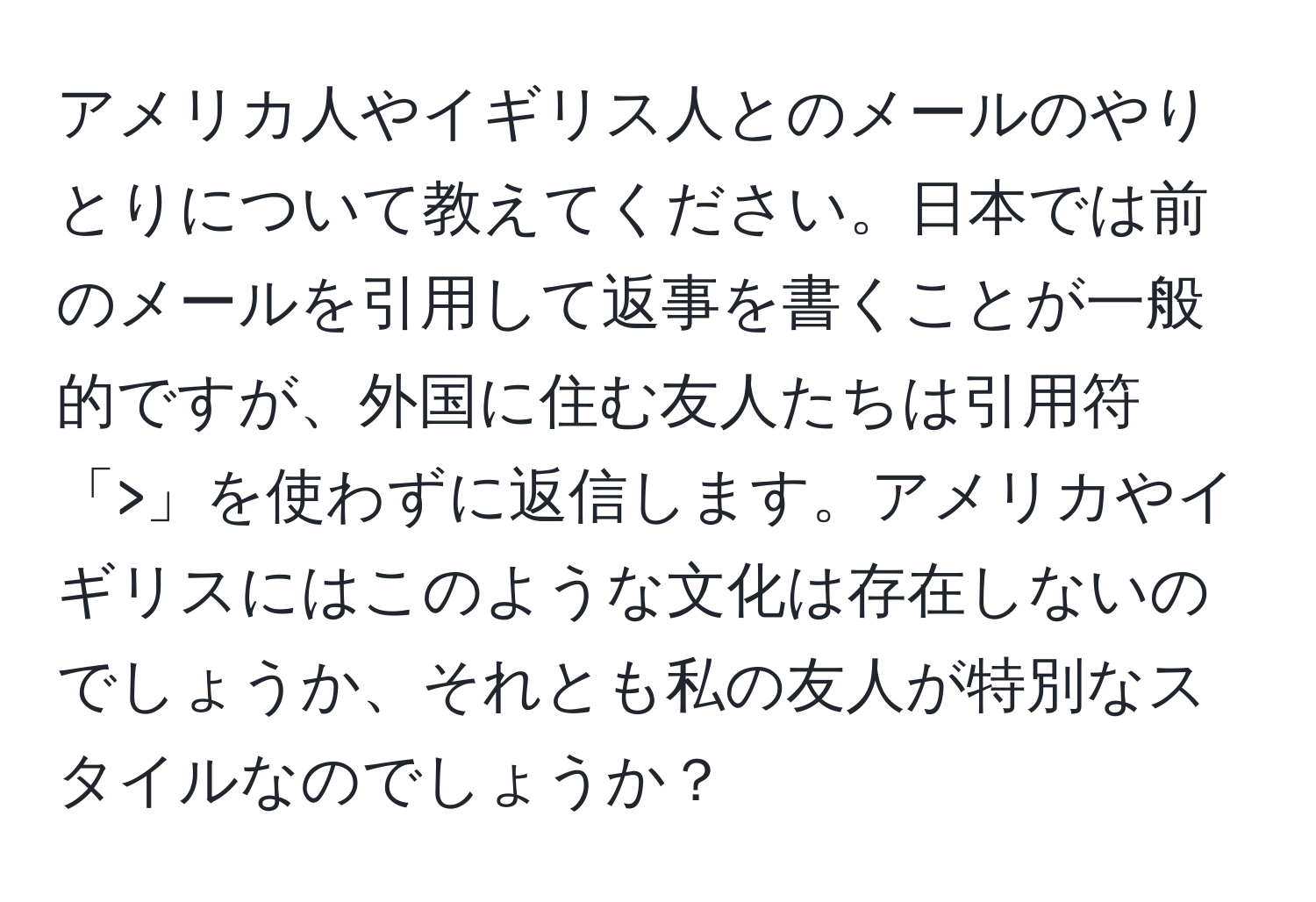 アメリカ人やイギリス人とのメールのやりとりについて教えてください。日本では前のメールを引用して返事を書くことが一般的ですが、外国に住む友人たちは引用符「>」を使わずに返信します。アメリカやイギリスにはこのような文化は存在しないのでしょうか、それとも私の友人が特別なスタイルなのでしょうか？