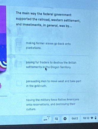 The main way the federal government
supported the railroad, western settlement,
and investments, in general, was by...
making former slaves go back onto 
plantations.
paying fur traders to destroy the British
settlements in the Oregon Territory.
persuading men to move west and take part 
in the gold rush.
having the military force Native Americans
onto reservations, and destroying their
culture.
Oct 2 10:12