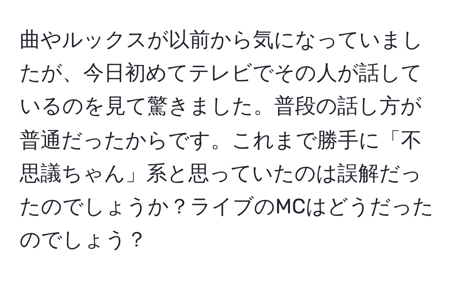 曲やルックスが以前から気になっていましたが、今日初めてテレビでその人が話しているのを見て驚きました。普段の話し方が普通だったからです。これまで勝手に「不思議ちゃん」系と思っていたのは誤解だったのでしょうか？ライブのMCはどうだったのでしょう？