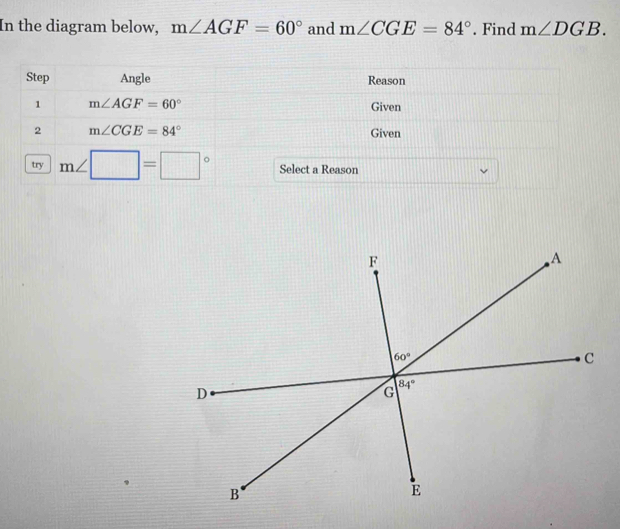 In the diagram below, m∠ AGF=60° and m∠ CGE=84°. Find m∠ DGB.
Step Angle Reason
1 m∠ AGF=60°
Given
2 m∠ CGE=84° Given
try m∠ □ =□° Select a Reason