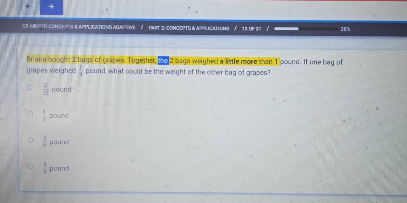 G5 WINTER CONCEPTS & APPLICATIONS ADAPTIVE / PART 2: CONCEPTS & APPLICATIONS / 13 OF 31 / 38%
Briana bought 2 bags of grapes. Together, te 2 bags weighed a little more than 1 pound. If one bag of
grapes weighed  1/2  pound, what could be the weight of the other bag of grapes?
 5/12  pound '
 1/2  pound
 3/6  pound
 3/5  pound
