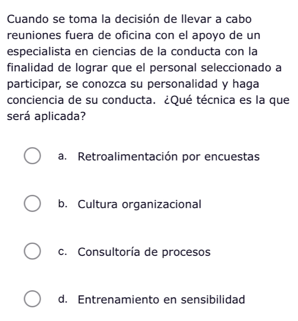 Cuando se toma la decisión de llevar a cabo
reuniones fuera de oficina con el apoyo de un
especialista en ciencias de la conducta con la
finalidad de lograr que el personal seleccionado a
participar, se conozca su personalidad y haga
conciencia de su conducta. ¿Qué técnica es la que
será aplicada?
a. Retroalimentación por encuestas
b. Cultura organizacional
c. Consultoría de procesos
d. Entrenamiento en sensibilidad