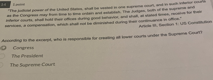 14 1 point
“The judicial power of the United States, shall be vested in one supreme court, and in such inferior courts
as the Congress may from time to time ordain and establish. The Judges, both of the supreme and
inferior courts, shall hold their offices during good behavior, and shall, at stated times, receive for their
services, a compensation, which shall not be diminished during their continuance in office."
Article III, Section 1: US Constitution
According to the excerpt, who is responsible for creating all lower courts under the Supreme Court?
Congress
The President
The Supreme Court