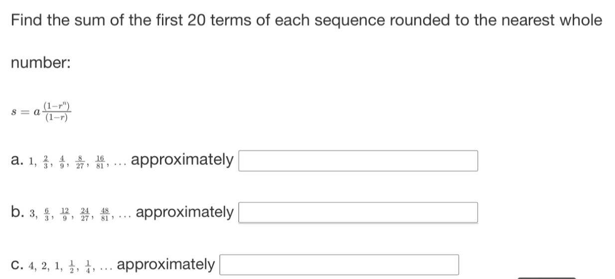 Find the sum of the first 20 terms of each sequence rounded to the nearest whole
number:
s=a ((1-r^n))/(1-r) 
a. 1,  2/3 ,  4/9 ,  8/27 ,  16/81  ,... approximately □
b. 3,  6/3 ,  12/9 ,  24/27 ,  48/81 ,... approximately □
C. 4, 2, 1,  1/2 ,  1/4 ,... approximately □