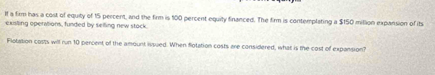 If a firm has a cost of equity of 15 percent, and the firm is 100 percent equity financed. The firm is contemplating a $150 million expansion of its 
existing operations, funded by selling new stock. 
Flotation costs will run 10 percent of the amount issued. When flotation costs are considered, what is the cost of expansion?