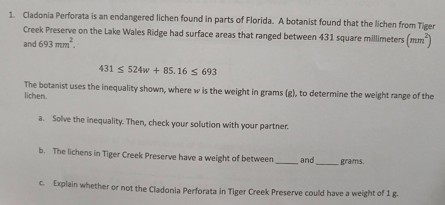 Cladonia Perforata is an endangered lichen found in parts of Florida. A botanist found that the lichen from Tiger 
Creek Preserve on the Lake Wales Ridge had surface areas that ranged between 431 square millimeters (mm^2)
and 693mm^2.
431≤ 524w+85.16≤ 693
The botanist uses the inequality shown, where w is the weight in grams (g), to determine the weight range of the 
lichen. 
a. Solve the inequality. Then, check your solution with your partner. 
b. The lichens in Tiger Creek Preserve have a weight of between_ 
and 
_ grams. 
c. Explain whether or not the Cladonia Perforata in Tiger Creek Preserve could have a weight of 1 g.