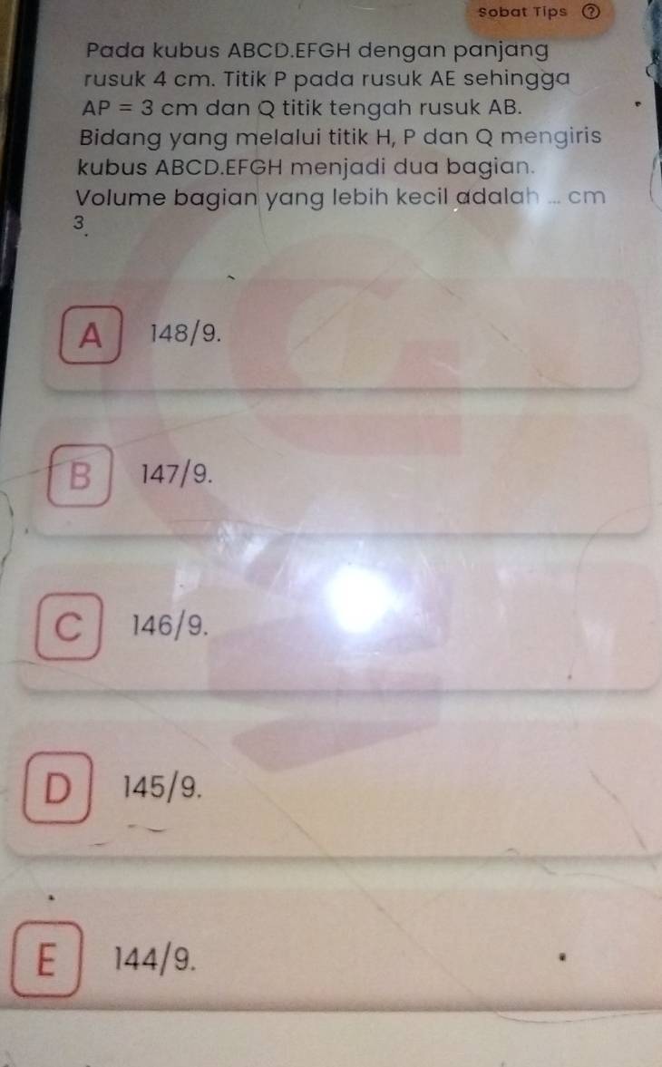 Sobat Tips
Pada kubus ABCD. EFGH dengan panjang
rusuk 4 cm. Titik P pada rusuk AE sehingga
AP=3cm dan Q titik tengah rusuk AB.
Bidang yang melalui titik H, P dan Q mengiris
kubus ABCD. EFGH menjadi dua bagian.
Volume bagian yang lebih kecil adalah ... cm
3.
A 148/9.
B 147/9.
c 146/9.
D 145/9.
E 144/9.