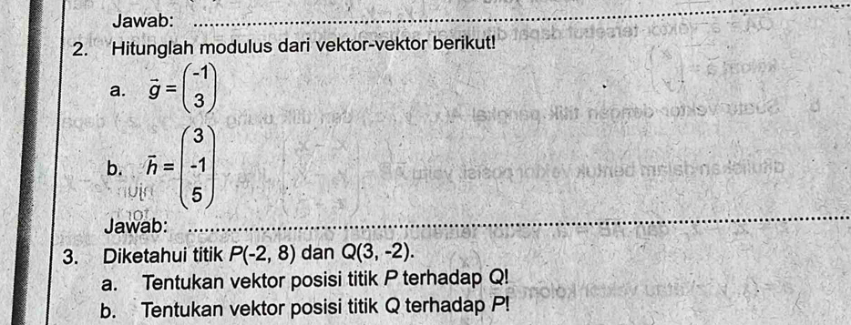 Jawab:_ 
2. Hitunglah modulus dari vektor-vektor berikut! 
a. vector g=beginpmatrix -1 3endpmatrix
b. overline h=beginpmatrix 3 -1 5endpmatrix
Jawab:_ 
_ 
3. Diketahui titik P(-2,8) dan Q(3,-2). 
a. Tentukan vektor posisi titik P terhadap Q! 
b. Tentukan vektor posisi titik Q terhadap P!