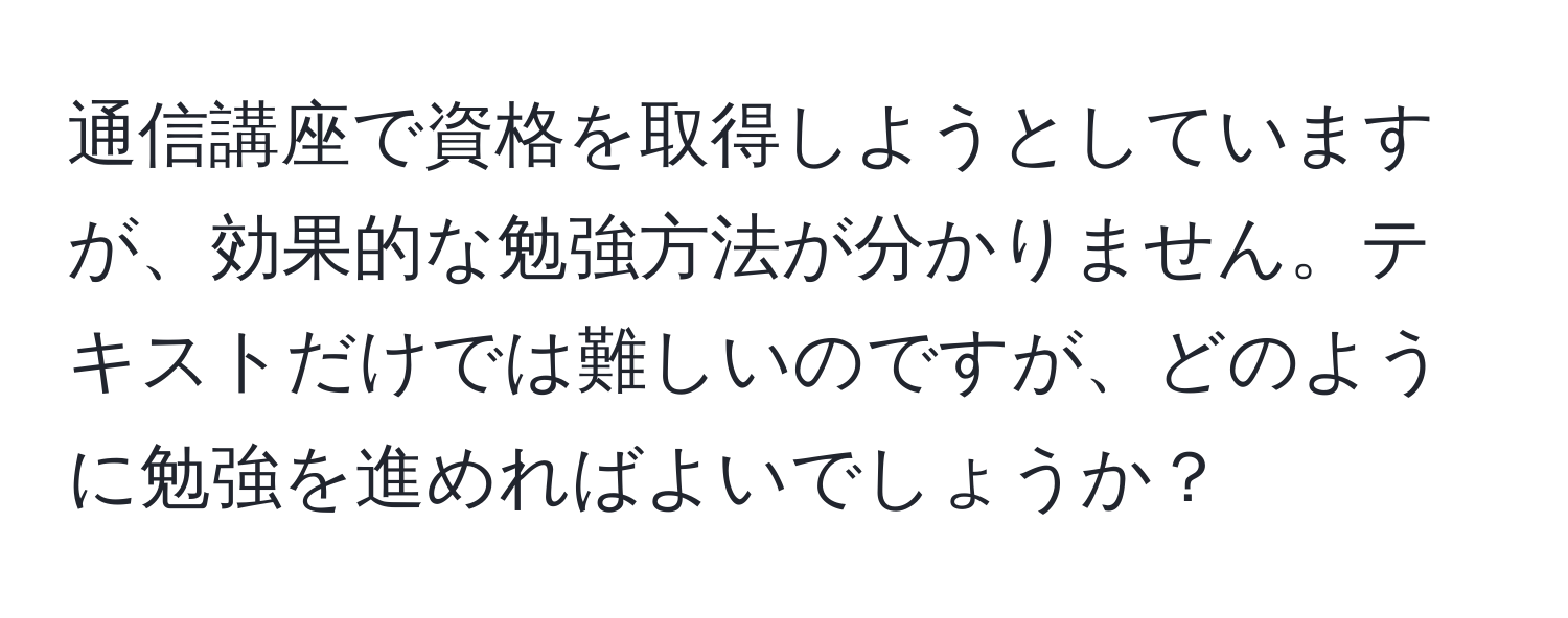 通信講座で資格を取得しようとしていますが、効果的な勉強方法が分かりません。テキストだけでは難しいのですが、どのように勉強を進めればよいでしょうか？