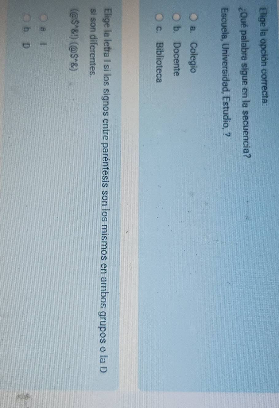 Elige la opción correcta:
¿Qué palabra sigue en la secuencia?
Escuela, Universidad, Estudio, ?
a. Colegio
b. Docente
c. Biblioteca
Elige la letra I si los signos entre paréntesis son los mismos en ambos grupos o la D
si son diferentes.
(@S^(wedge) !)(@S^(wedge) )
a. l
b. D