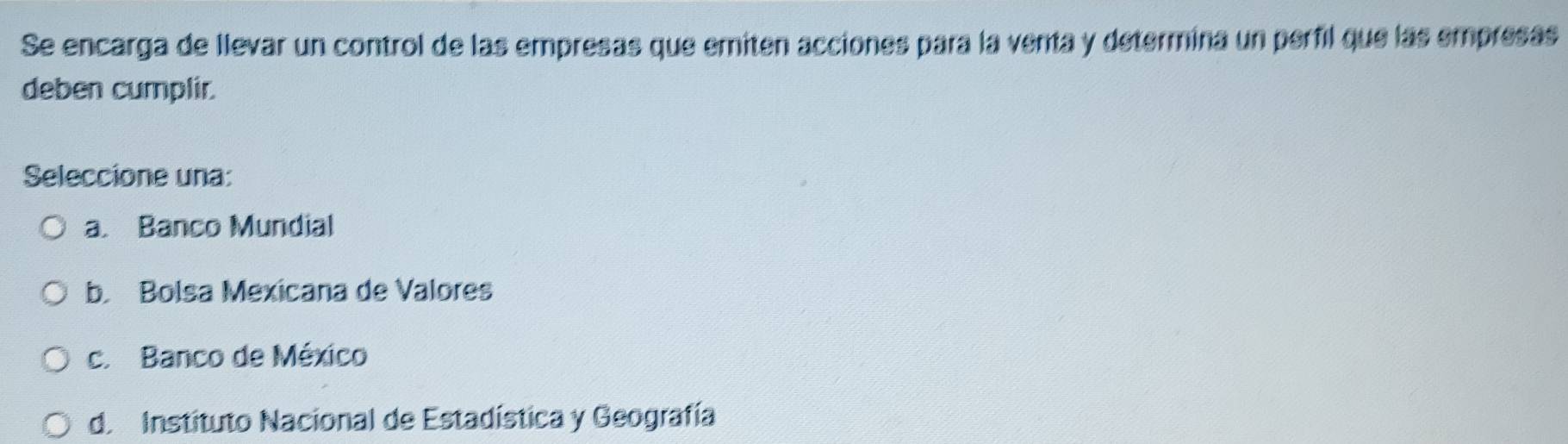 Se encarga de llevar un control de las empresas que emiten acciones para la venta y determina un perfil que las empresas
deben cumplir.
Seleccione una:
a. Banco Mundial
b. Bolsa Mexicana de Valores
c. Banco de México
d. Instituto Nacional de Estadística y Geografía